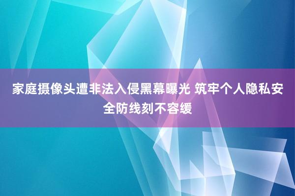 家庭摄像头遭非法入侵黑幕曝光 筑牢个人隐私安全防线刻不容缓