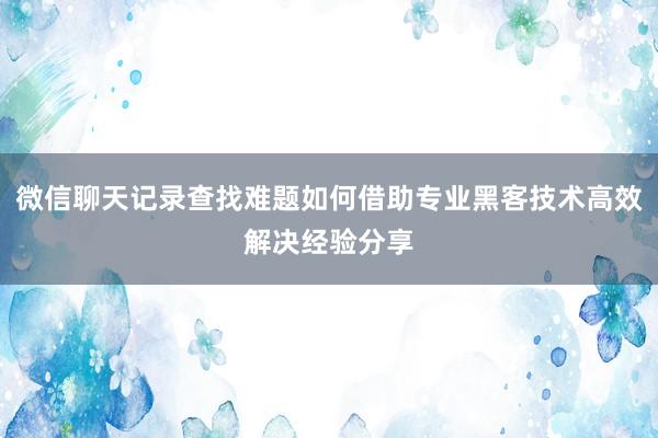 微信聊天记录查找难题如何借助专业黑客技术高效解决经验分享