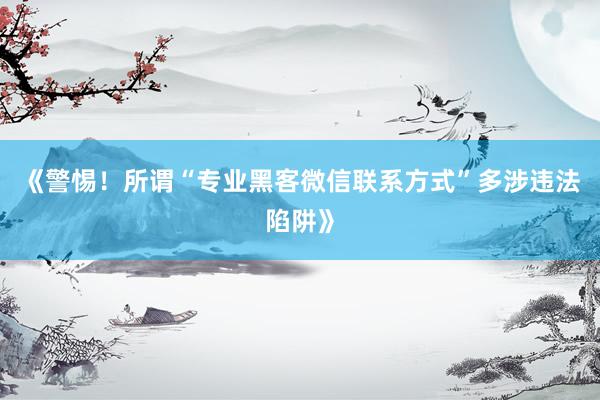 《警惕！所谓“专业黑客微信联系方式”多涉违法陷阱》