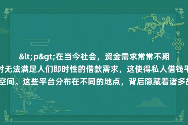 <p>在当今社会，资金需求常常不期而至，而正规金融渠道有时无法满足人们即时性的借款需求，这使得私人借钱平台有了生存的空间。这些平台分布在不同的地点，背后隐藏着诸多故事与风险。</p><p>一些私人借钱平台隐匿于城市的商业街区。在繁华街道的写字楼里，看似正规的公司招牌背后，可能就有从事私人借贷业务的机构。他们通常有着较为体面的办公场所，吸引着那些急需资金且对贷款流程不太熟悉的客户。这些地方往往通过精
